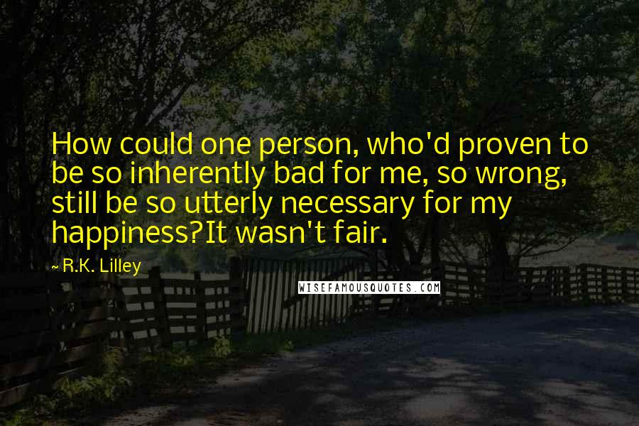 R.K. Lilley Quotes: How could one person, who'd proven to be so inherently bad for me, so wrong, still be so utterly necessary for my happiness?It wasn't fair.