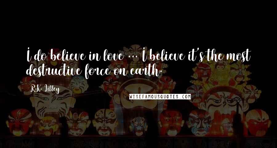 R.K. Lilley Quotes: I do believe in love ... I believe it's the most destructive force on earth.