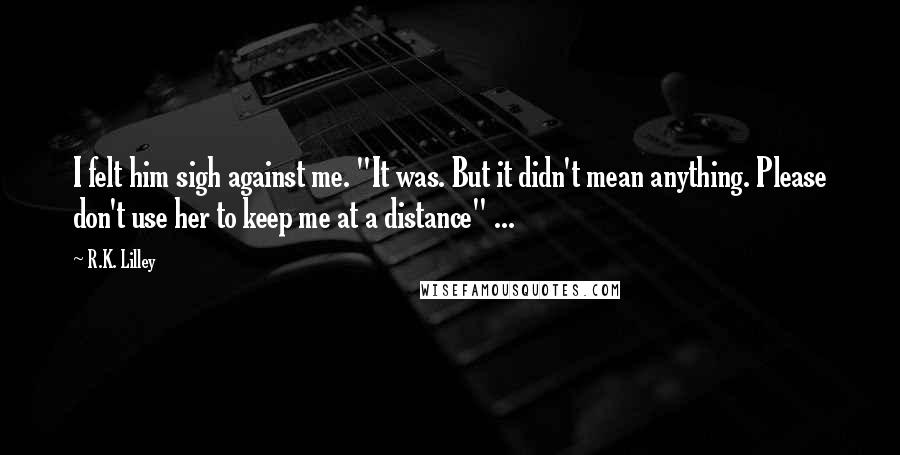 R.K. Lilley Quotes: I felt him sigh against me. "It was. But it didn't mean anything. Please don't use her to keep me at a distance" ...