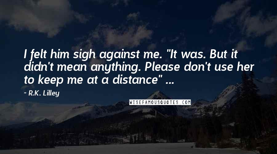 R.K. Lilley Quotes: I felt him sigh against me. "It was. But it didn't mean anything. Please don't use her to keep me at a distance" ...