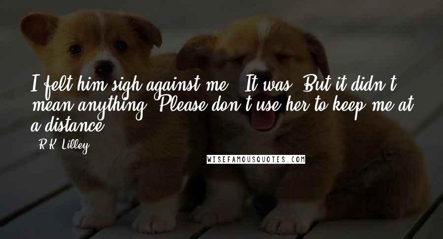 R.K. Lilley Quotes: I felt him sigh against me. "It was. But it didn't mean anything. Please don't use her to keep me at a distance" ...