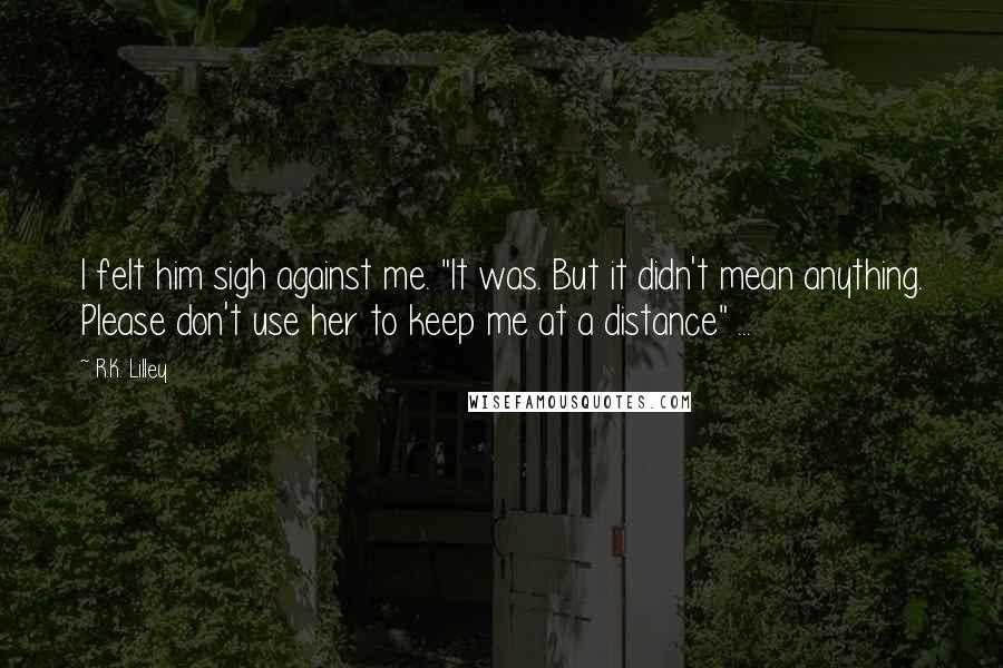 R.K. Lilley Quotes: I felt him sigh against me. "It was. But it didn't mean anything. Please don't use her to keep me at a distance" ...