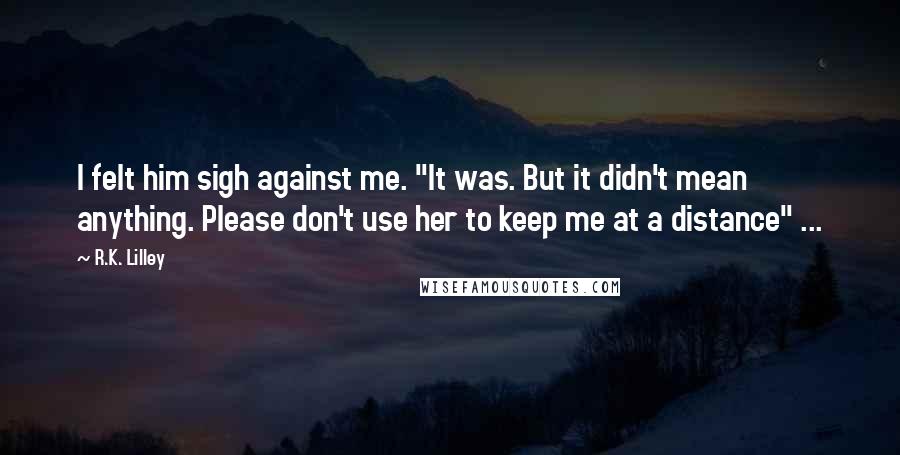 R.K. Lilley Quotes: I felt him sigh against me. "It was. But it didn't mean anything. Please don't use her to keep me at a distance" ...