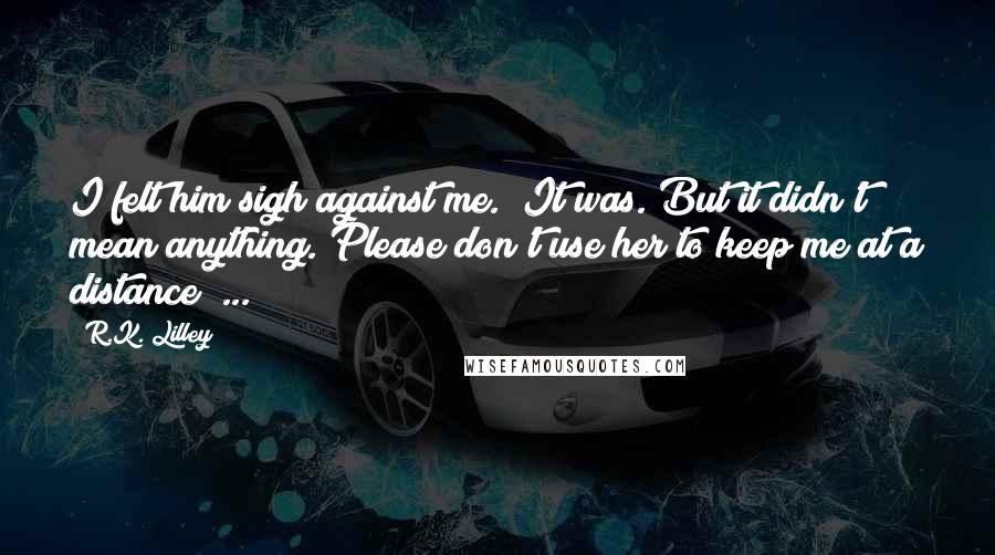 R.K. Lilley Quotes: I felt him sigh against me. "It was. But it didn't mean anything. Please don't use her to keep me at a distance" ...