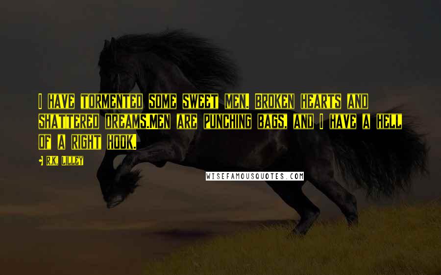 R.K. Lilley Quotes: I have tormented some sweet men. Broken hearts and shattered dreams.Men are punching bags, and I have a hell of a right hook.