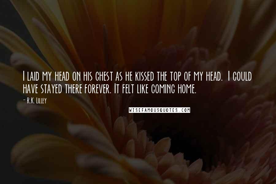 R.K. Lilley Quotes: I laid my head on his chest as he kissed the top of my head.  I could have stayed there forever. It felt like coming home.