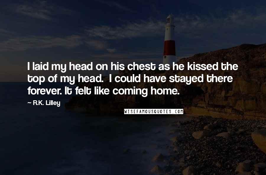 R.K. Lilley Quotes: I laid my head on his chest as he kissed the top of my head.  I could have stayed there forever. It felt like coming home.