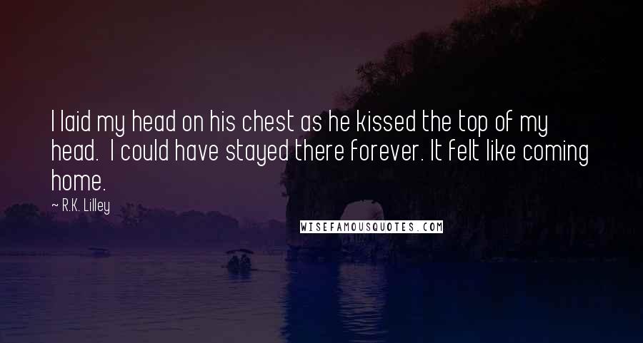 R.K. Lilley Quotes: I laid my head on his chest as he kissed the top of my head.  I could have stayed there forever. It felt like coming home.