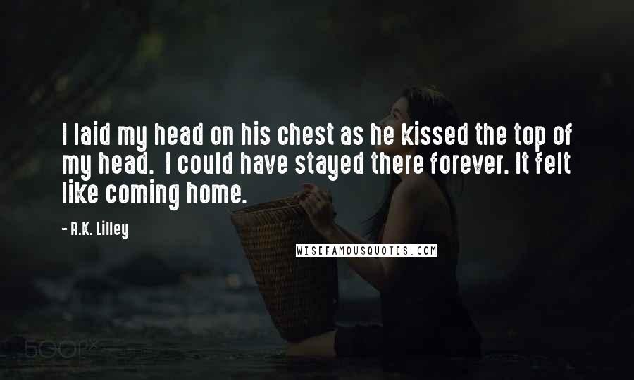R.K. Lilley Quotes: I laid my head on his chest as he kissed the top of my head.  I could have stayed there forever. It felt like coming home.