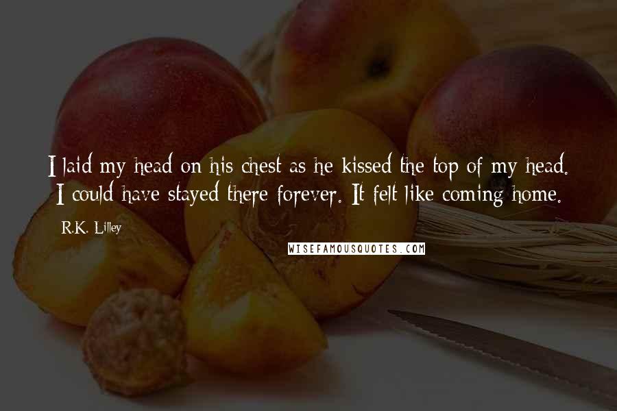 R.K. Lilley Quotes: I laid my head on his chest as he kissed the top of my head.  I could have stayed there forever. It felt like coming home.
