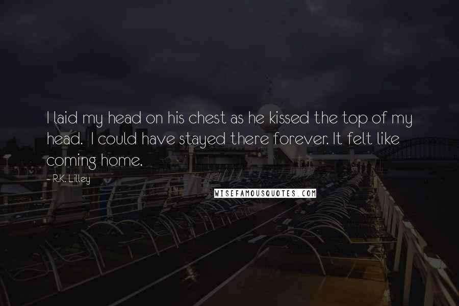 R.K. Lilley Quotes: I laid my head on his chest as he kissed the top of my head.  I could have stayed there forever. It felt like coming home.