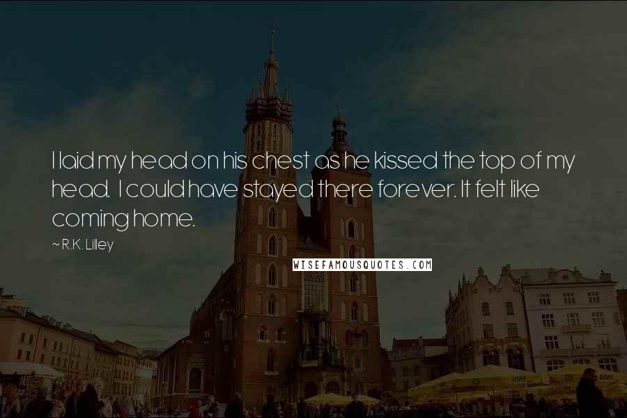 R.K. Lilley Quotes: I laid my head on his chest as he kissed the top of my head.  I could have stayed there forever. It felt like coming home.