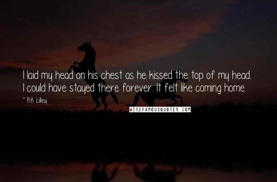 R.K. Lilley Quotes: I laid my head on his chest as he kissed the top of my head.  I could have stayed there forever. It felt like coming home.