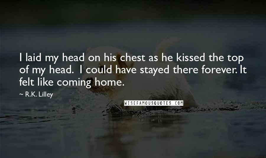 R.K. Lilley Quotes: I laid my head on his chest as he kissed the top of my head.  I could have stayed there forever. It felt like coming home.