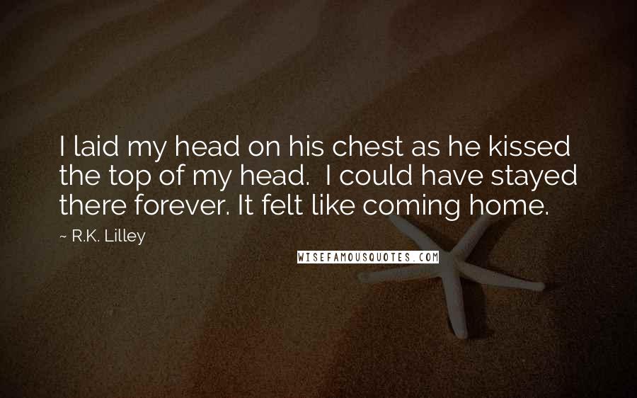 R.K. Lilley Quotes: I laid my head on his chest as he kissed the top of my head.  I could have stayed there forever. It felt like coming home.