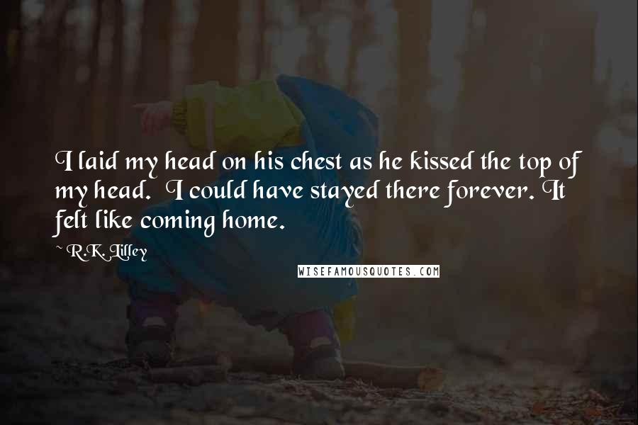 R.K. Lilley Quotes: I laid my head on his chest as he kissed the top of my head.  I could have stayed there forever. It felt like coming home.