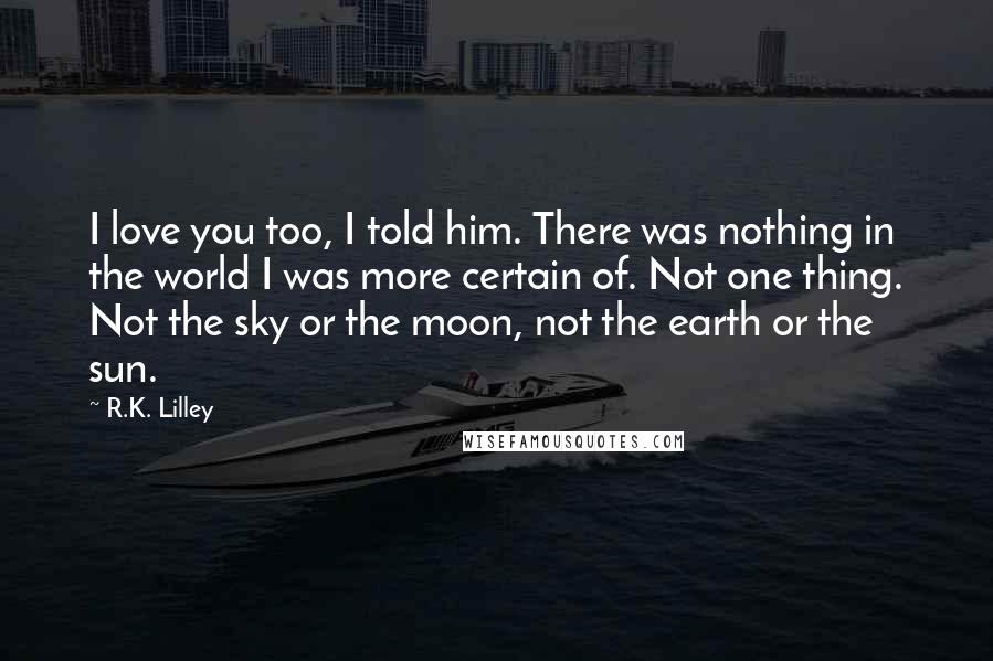 R.K. Lilley Quotes: I love you too, I told him. There was nothing in the world I was more certain of. Not one thing. Not the sky or the moon, not the earth or the sun.