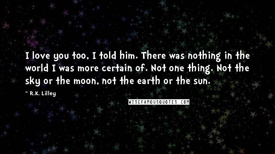 R.K. Lilley Quotes: I love you too, I told him. There was nothing in the world I was more certain of. Not one thing. Not the sky or the moon, not the earth or the sun.