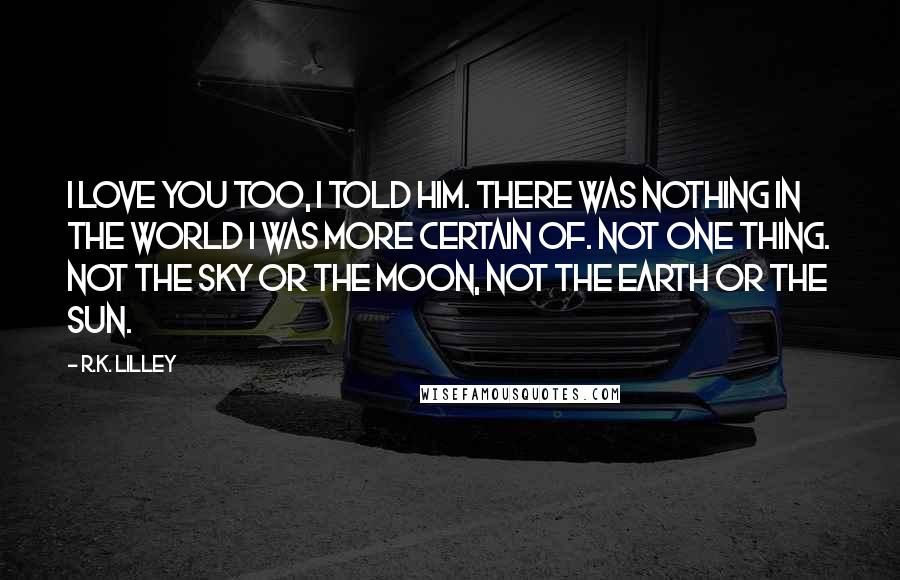 R.K. Lilley Quotes: I love you too, I told him. There was nothing in the world I was more certain of. Not one thing. Not the sky or the moon, not the earth or the sun.