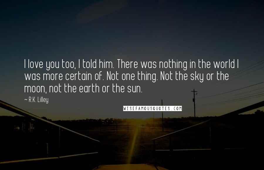 R.K. Lilley Quotes: I love you too, I told him. There was nothing in the world I was more certain of. Not one thing. Not the sky or the moon, not the earth or the sun.