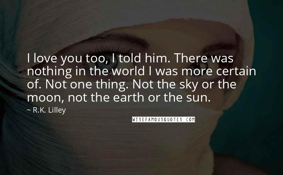 R.K. Lilley Quotes: I love you too, I told him. There was nothing in the world I was more certain of. Not one thing. Not the sky or the moon, not the earth or the sun.