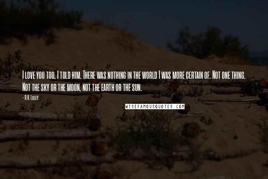 R.K. Lilley Quotes: I love you too, I told him. There was nothing in the world I was more certain of. Not one thing. Not the sky or the moon, not the earth or the sun.