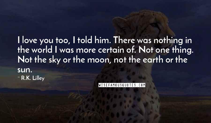 R.K. Lilley Quotes: I love you too, I told him. There was nothing in the world I was more certain of. Not one thing. Not the sky or the moon, not the earth or the sun.