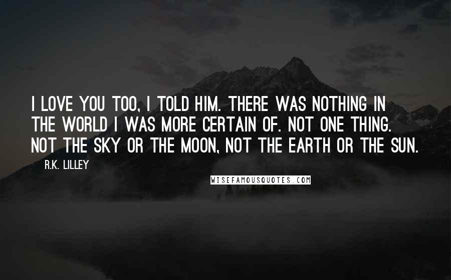 R.K. Lilley Quotes: I love you too, I told him. There was nothing in the world I was more certain of. Not one thing. Not the sky or the moon, not the earth or the sun.