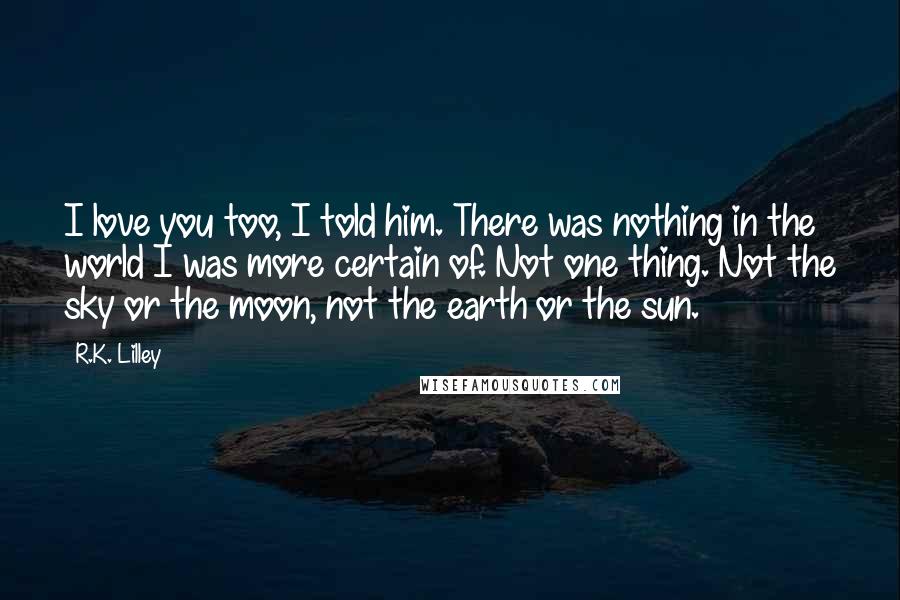 R.K. Lilley Quotes: I love you too, I told him. There was nothing in the world I was more certain of. Not one thing. Not the sky or the moon, not the earth or the sun.