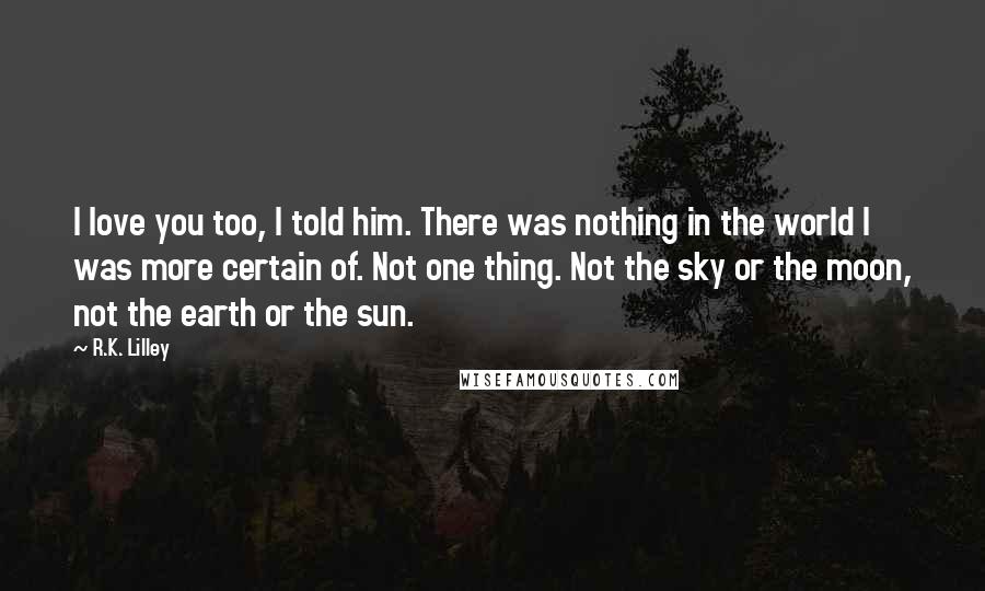 R.K. Lilley Quotes: I love you too, I told him. There was nothing in the world I was more certain of. Not one thing. Not the sky or the moon, not the earth or the sun.