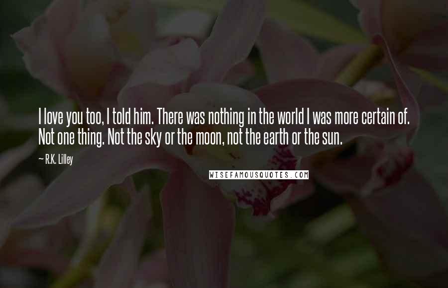 R.K. Lilley Quotes: I love you too, I told him. There was nothing in the world I was more certain of. Not one thing. Not the sky or the moon, not the earth or the sun.