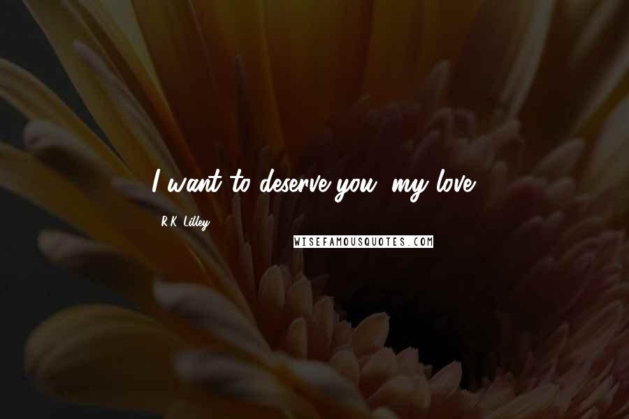 R.K. Lilley Quotes: I want to deserve you, my love.