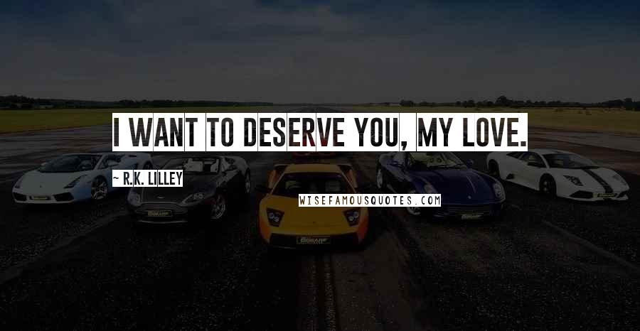 R.K. Lilley Quotes: I want to deserve you, my love.