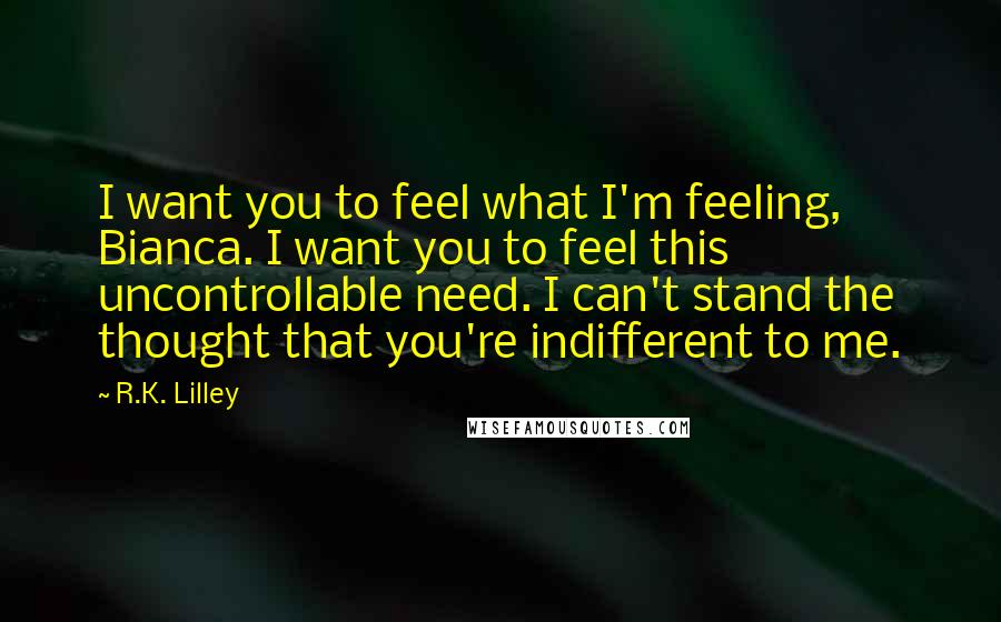 R.K. Lilley Quotes: I want you to feel what I'm feeling, Bianca. I want you to feel this uncontrollable need. I can't stand the thought that you're indifferent to me.