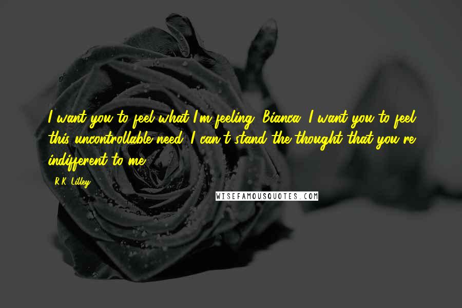 R.K. Lilley Quotes: I want you to feel what I'm feeling, Bianca. I want you to feel this uncontrollable need. I can't stand the thought that you're indifferent to me.