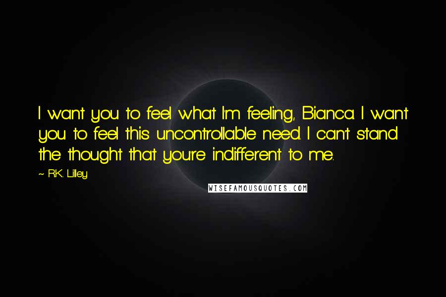 R.K. Lilley Quotes: I want you to feel what I'm feeling, Bianca. I want you to feel this uncontrollable need. I can't stand the thought that you're indifferent to me.