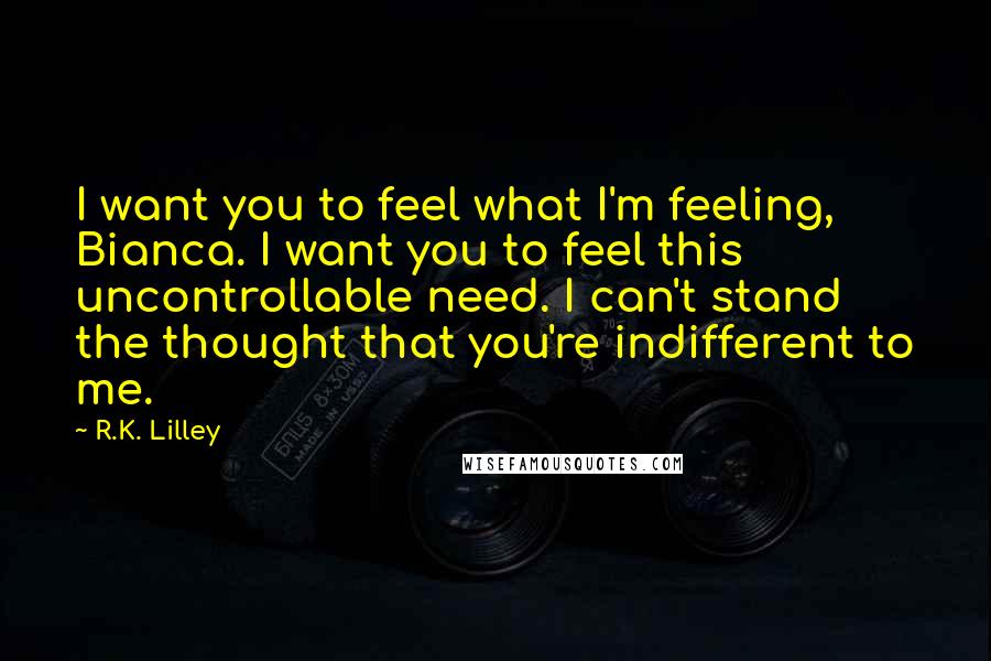 R.K. Lilley Quotes: I want you to feel what I'm feeling, Bianca. I want you to feel this uncontrollable need. I can't stand the thought that you're indifferent to me.