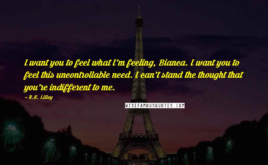 R.K. Lilley Quotes: I want you to feel what I'm feeling, Bianca. I want you to feel this uncontrollable need. I can't stand the thought that you're indifferent to me.