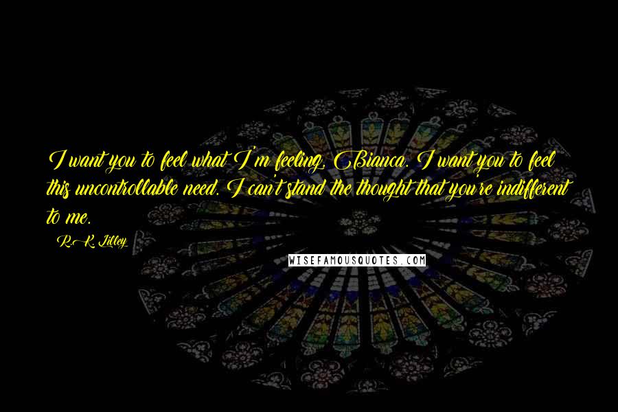 R.K. Lilley Quotes: I want you to feel what I'm feeling, Bianca. I want you to feel this uncontrollable need. I can't stand the thought that you're indifferent to me.