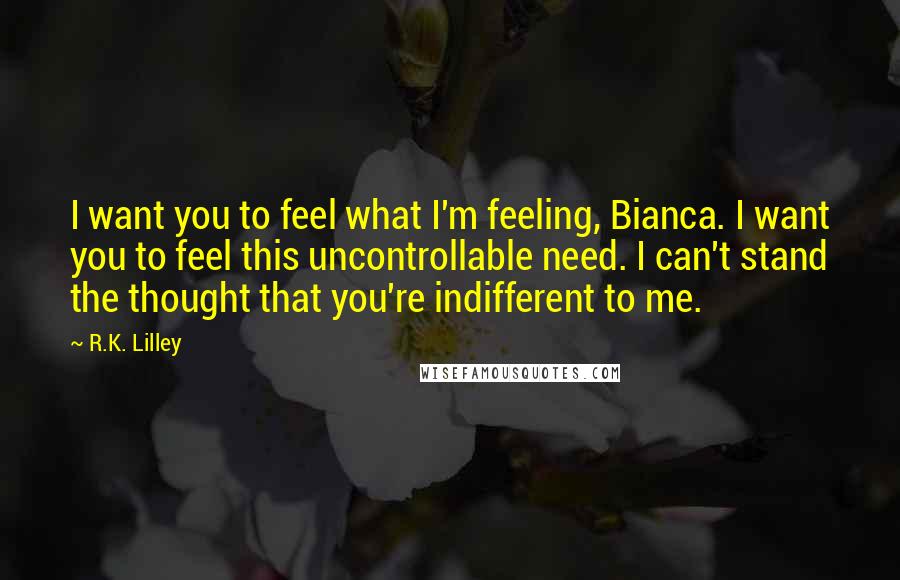 R.K. Lilley Quotes: I want you to feel what I'm feeling, Bianca. I want you to feel this uncontrollable need. I can't stand the thought that you're indifferent to me.