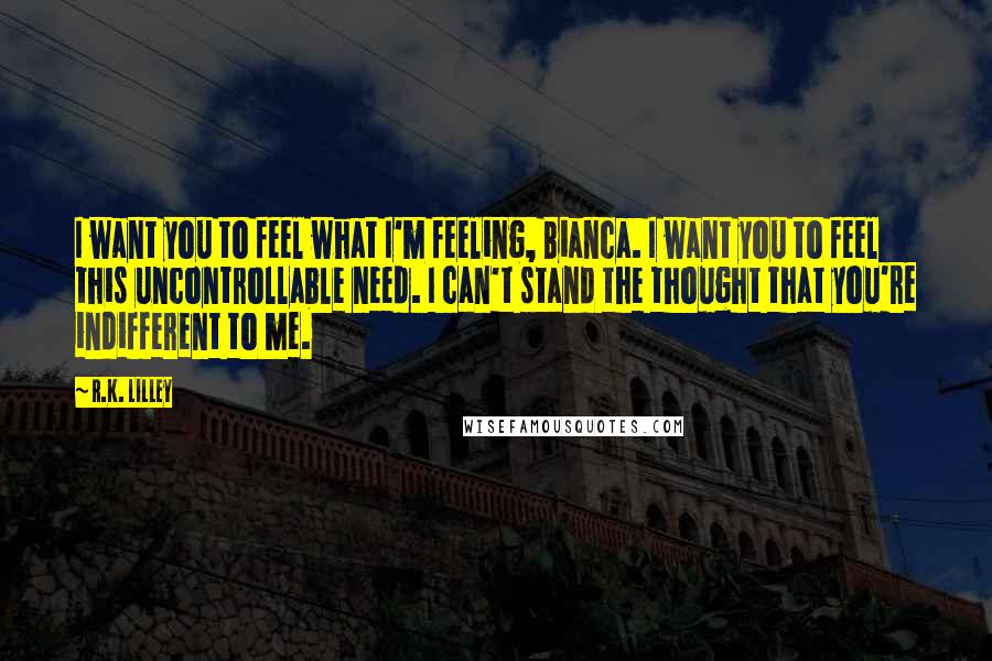 R.K. Lilley Quotes: I want you to feel what I'm feeling, Bianca. I want you to feel this uncontrollable need. I can't stand the thought that you're indifferent to me.