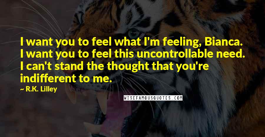 R.K. Lilley Quotes: I want you to feel what I'm feeling, Bianca. I want you to feel this uncontrollable need. I can't stand the thought that you're indifferent to me.