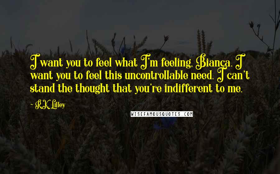 R.K. Lilley Quotes: I want you to feel what I'm feeling, Bianca. I want you to feel this uncontrollable need. I can't stand the thought that you're indifferent to me.