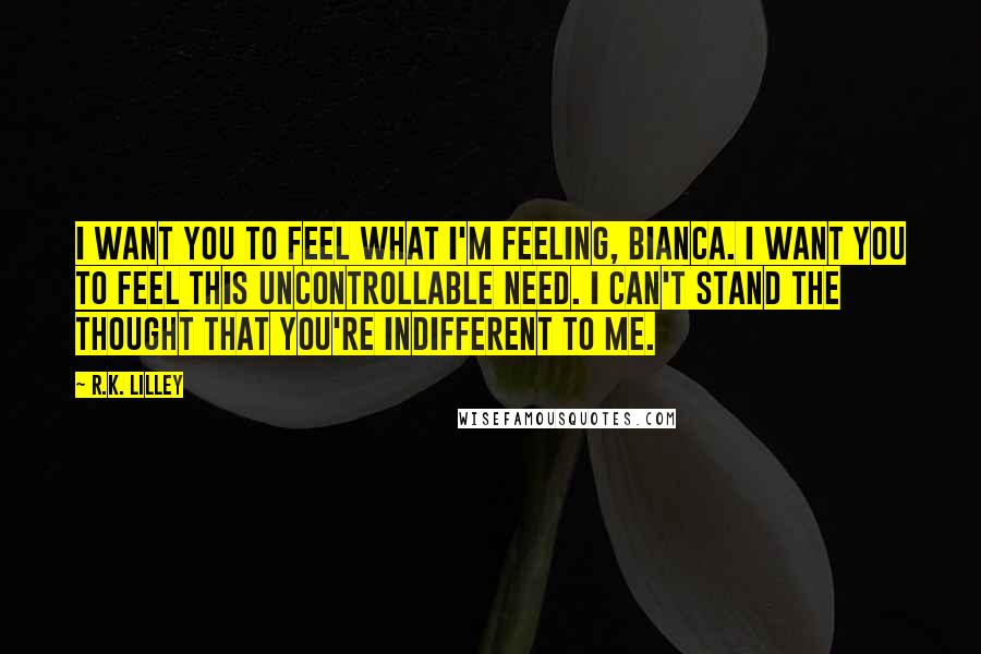 R.K. Lilley Quotes: I want you to feel what I'm feeling, Bianca. I want you to feel this uncontrollable need. I can't stand the thought that you're indifferent to me.