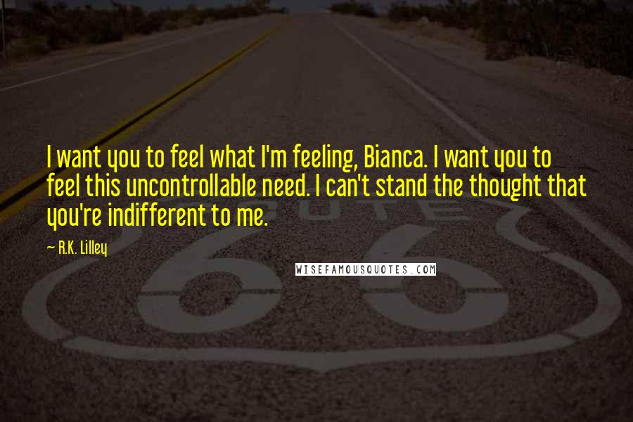 R.K. Lilley Quotes: I want you to feel what I'm feeling, Bianca. I want you to feel this uncontrollable need. I can't stand the thought that you're indifferent to me.