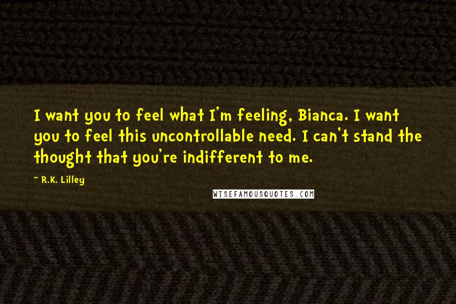 R.K. Lilley Quotes: I want you to feel what I'm feeling, Bianca. I want you to feel this uncontrollable need. I can't stand the thought that you're indifferent to me.