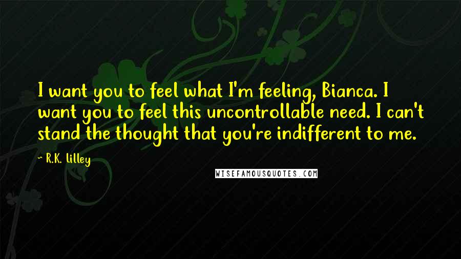 R.K. Lilley Quotes: I want you to feel what I'm feeling, Bianca. I want you to feel this uncontrollable need. I can't stand the thought that you're indifferent to me.