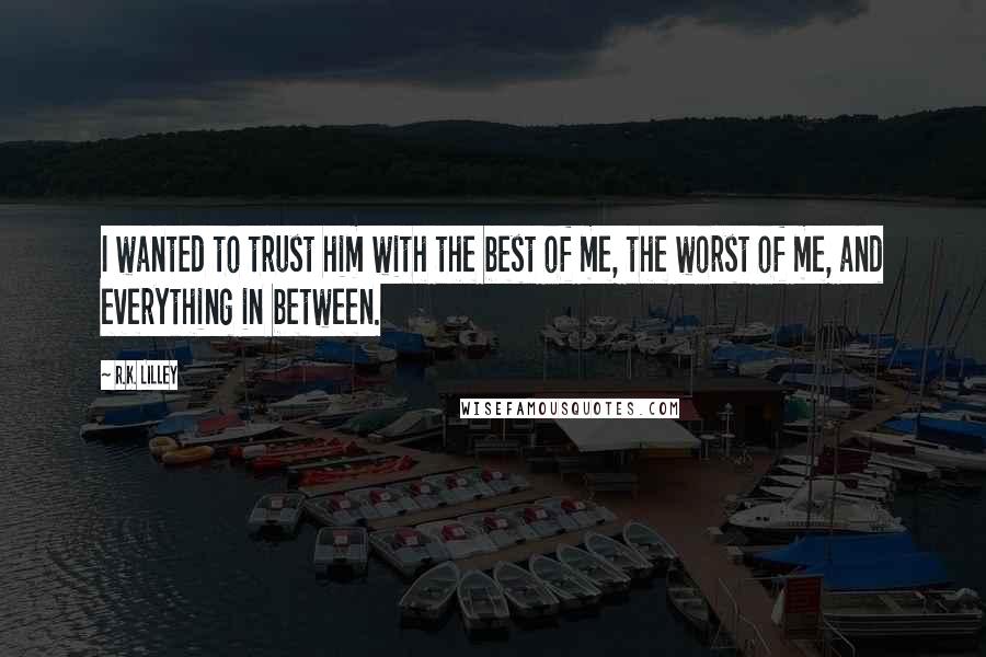 R.K. Lilley Quotes: I wanted to trust him with the best of me, the worst of me, and everything in between.