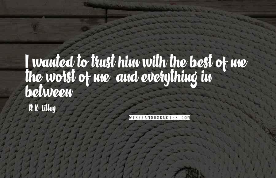 R.K. Lilley Quotes: I wanted to trust him with the best of me, the worst of me, and everything in between.