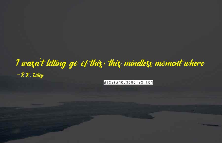 R.K. Lilley Quotes: I wasn't letting go of this; this mindless moment where everything felt like it had shifted back into place and all of the wrongs were right again.